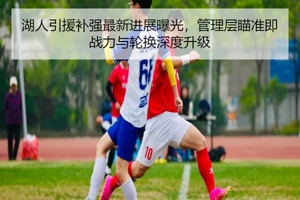 湖人引援补强最新进展曝光，管理层瞄准即战力与轮换深度升级